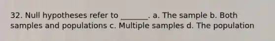 32. Null hypotheses refer to _______. a. The sample b. Both samples and populations c. Multiple samples d. The population