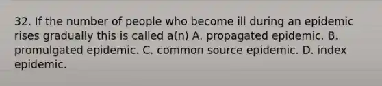 32. If the number of people who become ill during an epidemic rises gradually this is called a(n) A. propagated epidemic. B. promulgated epidemic. C. common source epidemic. D. index epidemic.