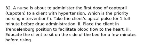 32. A nurse is about to administer the first dose of captopril (Capoten) to a client with hypertension. Which is the priority nursing intervention? i. Take the client's apical pulse for 1 full minute before drug administration. ii. Place the client in Trendelenburg position to facilitate blood flow to the heart. iii. Educate the client to sit on the side of the bed for a few minutes before rising.