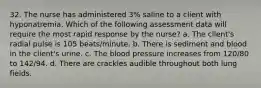 32. The nurse has administered 3% saline to a client with hyponatremia. Which of the following assessment data will require the most rapid response by the nurse? a. The client's radial pulse is 105 beats/minute. b. There is sediment and blood in the client's urine. c. The blood pressure increases from 120/80 to 142/94. d. There are crackles audible throughout both lung fields.