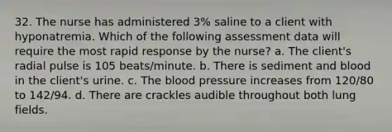 32. The nurse has administered 3% saline to a client with hyponatremia. Which of the following assessment data will require the most rapid response by the nurse? a. The client's radial pulse is 105 beats/minute. b. There is sediment and blood in the client's urine. c. The blood pressure increases from 120/80 to 142/94. d. There are crackles audible throughout both lung fields.