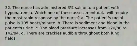 32. The nurse has administered 3% saline to a patient with hyponatremia. Which one of these assessment data will require the most rapid response by the nurse? a. The patient's radial pulse is 105 beats/minute. b. There is sediment and blood in the patient's urine. c. The blood pressure increases from 120/80 to 142/94. d. There are crackles audible throughout both lung fields.