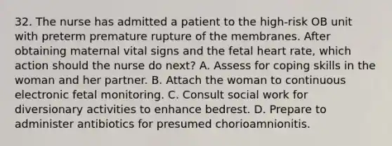 32. The nurse has admitted a patient to the high-risk OB unit with preterm premature rupture of the membranes. After obtaining maternal vital signs and the fetal heart rate, which action should the nurse do next? A. Assess for coping skills in the woman and her partner. B. Attach the woman to continuous electronic fetal monitoring. C. Consult social work for diversionary activities to enhance bedrest. D. Prepare to administer antibiotics for presumed chorioamnionitis.