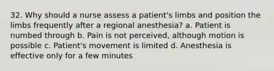 32. Why should a nurse assess a patient's limbs and position the limbs frequently after a regional anesthesia? a. Patient is numbed through b. Pain is not perceived, although motion is possible c. Patient's movement is limited d. Anesthesia is effective only for a few minutes