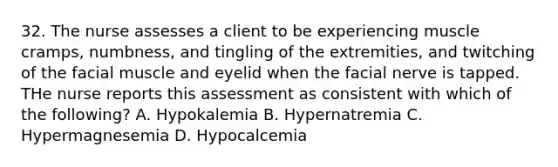 32. The nurse assesses a client to be experiencing muscle cramps, numbness, and tingling of the extremities, and twitching of the facial muscle and eyelid when the facial nerve is tapped. THe nurse reports this assessment as consistent with which of the following? A. Hypokalemia B. Hypernatremia C. Hypermagnesemia D. Hypocalcemia