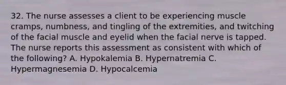 32. The nurse assesses a client to be experiencing muscle cramps, numbness, and tingling of the extremities, and twitching of the facial muscle and eyelid when the facial nerve is tapped. The nurse reports this assessment as consistent with which of the following? A. Hypokalemia B. Hypernatremia C. Hypermagnesemia D. Hypocalcemia