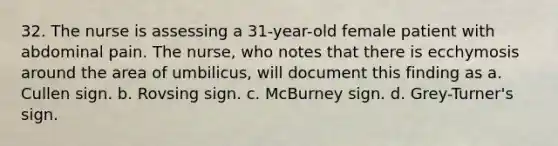 32. The nurse is assessing a 31-year-old female patient with abdominal pain. The nurse, who notes that there is ecchymosis around the area of umbilicus, will document this finding as a. Cullen sign. b. Rovsing sign. c. McBurney sign. d. Grey-Turner's sign.