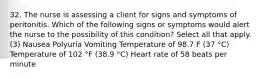 32. The nurse is assessing a client for signs and symptoms of peritonitis. Which of the following signs or symptoms would alert the nurse to the possibility of this condition? Select all that apply. (3) Nausea Polyuria Vomiting Temperature of 98.7 F (37 °C) Temperature of 102 °F (38.9 °C) Heart rate of 58 beats per minute