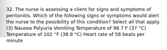 32. The nurse is assessing a client for signs and symptoms of peritonitis. Which of the following signs or symptoms would alert the nurse to the possibility of this condition? Select all that apply. (3) Nausea Polyuria Vomiting Temperature of 98.7 F (37 °C) Temperature of 102 °F (38.9 °C) Heart rate of 58 beats per minute