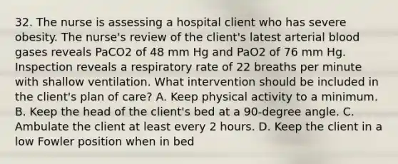 32. The nurse is assessing a hospital client who has severe obesity. The nurse's review of the client's latest arterial blood gases reveals PaCO2 of 48 mm Hg and PaO2 of 76 mm Hg. Inspection reveals a respiratory rate of 22 breaths per minute with shallow ventilation. What intervention should be included in the client's plan of care? A. Keep physical activity to a minimum. B. Keep the head of the client's bed at a 90-degree angle. C. Ambulate the client at least every 2 hours. D. Keep the client in a low Fowler position when in bed