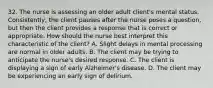 32. The nurse is assessing an older adult client's mental status. Consistently, the client pauses after the nurse poses a question, but then the client provides a response that is correct or appropriate. How should the nurse best interpret this characteristic of the client? A. Slight delays in mental processing are normal in older adults. B. The client may be trying to anticipate the nurse's desired response. C. The client is displaying a sign of early Alzheimer's disease. D. The client may be experiencing an early sign of delirium.