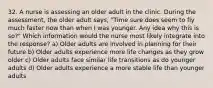 32. A nurse is assessing an older adult in the clinic. During the assessment, the older adult says, "Time sure does seem to fly much faster now than when I was younger. Any idea why this is so?" Which information would the nurse most likely integrate into the response? a) Older adults are involved in planning for their future b) Older adults experience more life changes as they grow older c) Older adults face similar life transitions as do younger adults d) Older adults experience a more stable life than younger adults