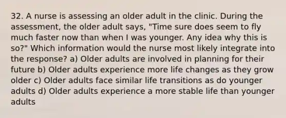 32. A nurse is assessing an older adult in the clinic. During the assessment, the older adult says, "Time sure does seem to fly much faster now than when I was younger. Any idea why this is so?" Which information would the nurse most likely integrate into the response? a) Older adults are involved in planning for their future b) Older adults experience more life changes as they grow older c) Older adults face similar life transitions as do younger adults d) Older adults experience a more stable life than younger adults