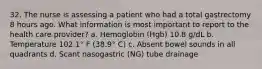 32. The nurse is assessing a patient who had a total gastrectomy 8 hours ago. What information is most important to report to the health care provider? a. Hemoglobin (Hgb) 10.8 g/dL b. Temperature 102.1° F (38.9° C) c. Absent bowel sounds in all quadrants d. Scant nasogastric (NG) tube drainage