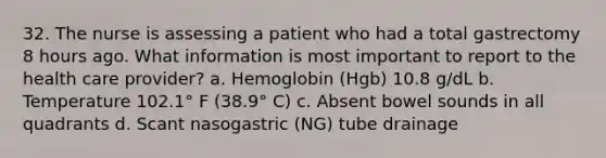 32. The nurse is assessing a patient who had a total gastrectomy 8 hours ago. What information is most important to report to the health care provider? a. Hemoglobin (Hgb) 10.8 g/dL b. Temperature 102.1° F (38.9° C) c. Absent bowel sounds in all quadrants d. Scant nasogastric (NG) tube drainage