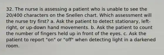 32. The nurse is assessing a patient who is unable to see the 20/400 characters on the Snellen chart. Which assessment will the nurse try first? a. Ask the patient to detect stationary, left-right, or up-down hand movements. b. Ask the patient to count the number of fingers held up in front of the eyes. c. Ask the patient to report "on" or "off" when detecting light in a darkened room.