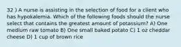 32 ) A nurse is assisting in the selection of food for a client who has hypokalemia. Which of the following foods should the nurse select that contains the greatest amount of potassium? A) One medium raw tomato B) One small baked potato C) 1 oz cheddar cheese D) 1 cup of brown rice