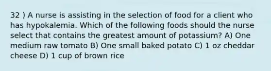 32 ) A nurse is assisting in the selection of food for a client who has hypokalemia. Which of the following foods should the nurse select that contains the greatest amount of potassium? A) One medium raw tomato B) One small baked potato C) 1 oz cheddar cheese D) 1 cup of brown rice