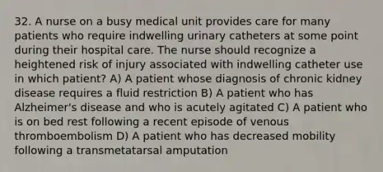 32. A nurse on a busy medical unit provides care for many patients who require indwelling urinary catheters at some point during their hospital care. The nurse should recognize a heightened risk of injury associated with indwelling catheter use in which patient? A) A patient whose diagnosis of chronic kidney disease requires a fluid restriction B) A patient who has Alzheimer's disease and who is acutely agitated C) A patient who is on bed rest following a recent episode of venous thromboembolism D) A patient who has decreased mobility following a transmetatarsal amputation