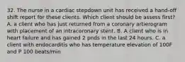 32. The nurse in a cardiac stepdown unit has received a hand-off shift report for these clients. Which client should be assess first? A. a client who has just returned from a coronary artierogram with placement of an intracoronary stent. B. A client who is in heart failure and has gained 2 pnds in the last 24 hours. C. a client with endocarditis who has temperature elevation of 100F and P 100 beats/min