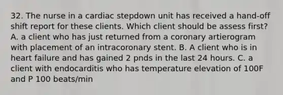 32. The nurse in a cardiac stepdown unit has received a hand-off shift report for these clients. Which client should be assess first? A. a client who has just returned from a coronary artierogram with placement of an intracoronary stent. B. A client who is in heart failure and has gained 2 pnds in the last 24 hours. C. a client with endocarditis who has temperature elevation of 100F and P 100 beats/min