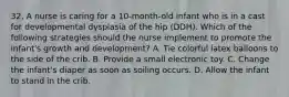 32. A nurse is caring for a 10-month-old infant who is in a cast for developmental dysplasia of the hip (DDH). Which of the following strategies should the nurse implement to promote the infant's growth and development? A. Tie colorful latex balloons to the side of the crib. B. Provide a small electronic toy. C. Change the infant's diaper as soon as soiling occurs. D. Allow the infant to stand in the crib.