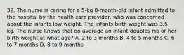 32. The nurse is caring for a 5-kg 8-month-old infant admitted to the hospital by the health care provider, who was concerned about the infants low weight. The infants birth weight was 3.5 kg. The nurse knows that on average an infant doubles his or her birth weight at what age? A. 2 to 3 months B. 4 to 5 months C. 6 to 7 months D. 8 to 9 months