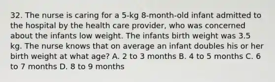 32. The nurse is caring for a 5-kg 8-month-old infant admitted to the hospital by the health care provider, who was concerned about the infants low weight. The infants birth weight was 3.5 kg. The nurse knows that on average an infant doubles his or her birth weight at what age? A. 2 to 3 months B. 4 to 5 months C. 6 to 7 months D. 8 to 9 months