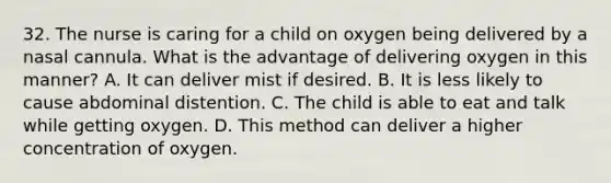 32. The nurse is caring for a child on oxygen being delivered by a nasal cannula. What is the advantage of delivering oxygen in this manner? A. It can deliver mist if desired. B. It is less likely to cause abdominal distention. C. The child is able to eat and talk while getting oxygen. D. This method can deliver a higher concentration of oxygen.