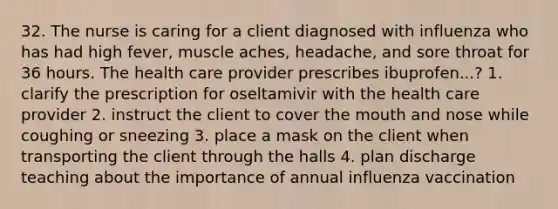 32. The nurse is caring for a client diagnosed with influenza who has had high fever, muscle aches, headache, and sore throat for 36 hours. The health care provider prescribes ibuprofen...? 1. clarify the prescription for oseltamivir with the health care provider 2. instruct the client to cover the mouth and nose while coughing or sneezing 3. place a mask on the client when transporting the client through the halls 4. plan discharge teaching about the importance of annual influenza vaccination