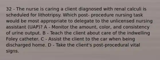 32 - The nurse is caring a client diagnosed with renal calculi is scheduled for lithotripsy. Which post- procedure nursing task would be most appropriate to delegate to the unlicensed nursing assistant (UAP)? A - Monitor the amount, color, and consistency of urine output. B - Teach the client about care of the indwelling Foley catheter. C - Assist the client to the car when being discharged home. D - Take the client's post-procedural vital signs.