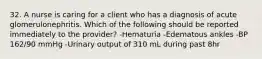 32. A nurse is caring for a client who has a diagnosis of acute glomerulonephritis. Which of the following should be reported immediately to the provider? -Hematuria -Edematous ankles -BP 162/90 mmHg -Urinary output of 310 mL during past 8hr