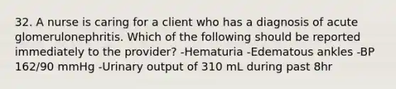 32. A nurse is caring for a client who has a diagnosis of acute glomerulonephritis. Which of the following should be reported immediately to the provider? -Hematuria -Edematous ankles -BP 162/90 mmHg -Urinary output of 310 mL during past 8hr