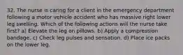 32. The nurse is caring for a client in the emergency department following a motor vehicle accident who has massive right lower leg swelling. Which of the following actions will the nurse take first? a) Elevate the leg on pillows. b) Apply a compression bandage. c) Check leg pulses and sensation. d) Place ice packs on the lower leg.