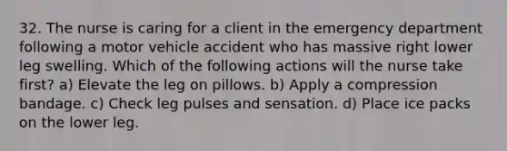 32. The nurse is caring for a client in the emergency department following a motor vehicle accident who has massive right lower leg swelling. Which of the following actions will the nurse take first? a) Elevate the leg on pillows. b) Apply a compression bandage. c) Check leg pulses and sensation. d) Place ice packs on the lower leg.