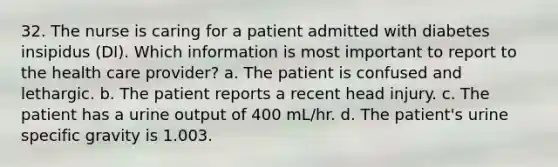 32. The nurse is caring for a patient admitted with diabetes insipidus (DI). Which information is most important to report to the health care provider? a. The patient is confused and lethargic. b. The patient reports a recent head injury. c. The patient has a urine output of 400 mL/hr. d. The patient's urine specific gravity is 1.003.