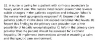 32. A nurse is caring for a patient with cirrhosis secondary to heavy alcohol use. The nurses most recent assessment reveals subtle changes in the patients cognition and behavior. What is the nurses most appropriate response? A) Ensure that the patients sodium intake does not exceed recommended levels. B) Report this finding to the primary care provider due to the possibility of hepatic encephalopathy. C) Inform the primary care provider that the patient should be assessed for alcoholic hepatitis. D) Implement interventions aimed at ensuring a calm and therapeutic care environment.