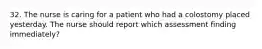 32. The nurse is caring for a patient who had a colostomy placed yesterday. The nurse should report which assessment finding immediately?