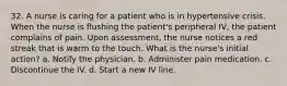 32. A nurse is caring for a patient who is in hypertensive crisis. When the nurse is flushing the patient's peripheral IV, the patient complains of pain. Upon assessment, the nurse notices a red streak that is warm to the touch. What is the nurse's initial action? a. Notify the physician. b. Administer pain medication. c. Discontinue the IV. d. Start a new IV line.