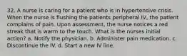 32. A nurse is caring for a patient who is in hypertensive crisis. When the nurse is flushing the patients peripheral IV, the patient complains of pain. Upon assessment, the nurse notices a red streak that is warm to the touch. What is the nurses initial action? a. Notify the physician. b. Administer pain medication. c. Discontinue the IV. d. Start a new IV line.