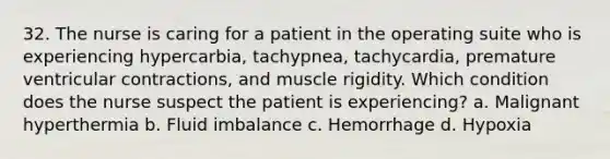 32. The nurse is caring for a patient in the operating suite who is experiencing hypercarbia, tachypnea, tachycardia, premature ventricular contractions, and muscle rigidity. Which condition does the nurse suspect the patient is experiencing? a. Malignant hyperthermia b. Fluid imbalance c. Hemorrhage d. Hypoxia