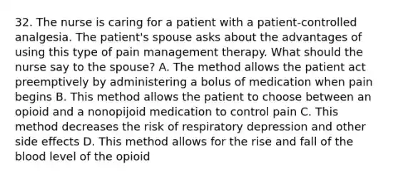 32. The nurse is caring for a patient with a patient-controlled analgesia. The patient's spouse asks about the advantages of using this type of pain management therapy. What should the nurse say to the spouse? A. The method allows the patient act preemptively by administering a bolus of medication when pain begins B. This method allows the patient to choose between an opioid and a nonopijoid medication to control pain C. This method decreases the risk of respiratory depression and other side effects D. This method allows for the rise and fall of the blood level of the opioid