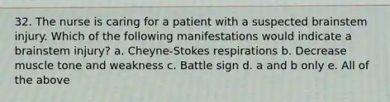 32. The nurse is caring for a patient with a suspected brainstem injury. Which of the following manifestations would indicate a brainstem injury? a. Cheyne-Stokes respirations b. Decrease muscle tone and weakness c. Battle sign d. a and b only e. All of the above