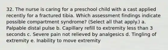 32. The nurse is caring for a preschool child with a cast applied recently for a fractured tibia. Which assessment findings indicate possible compartment syndrome? (Select all that apply.) a. Palpable distal pulse b. Capillary refill to extremity less than 3 seconds c. Severe pain not relieved by analgesics d. Tingling of extremity e. Inability to move extremity