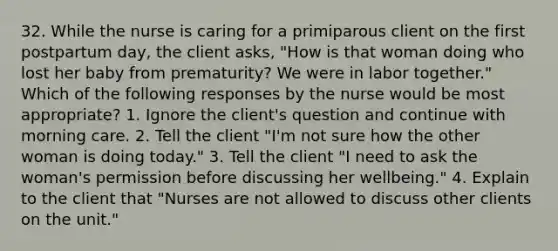 32. While the nurse is caring for a primiparous client on the first postpartum day, the client asks, "How is that woman doing who lost her baby from prematurity? We were in labor together." Which of the following responses by the nurse would be most appropriate? 1. Ignore the client's question and continue with morning care. 2. Tell the client "I'm not sure how the other woman is doing today." 3. Tell the client "I need to ask the woman's permission before discussing her wellbeing." 4. Explain to the client that "Nurses are not allowed to discuss other clients on the unit."