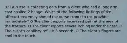 32) A nurse is collecting data from a client who had a long arm cast applied 2 hr ago. Which of the following findings of the affected extremity should the nurse report to the provider immediately? O The client reports increased pain at the area of the fracture. O The client reports severe itching under the cast. O The client's capillary refill is 3 seconds. O The client's fingers are cool to the touch.