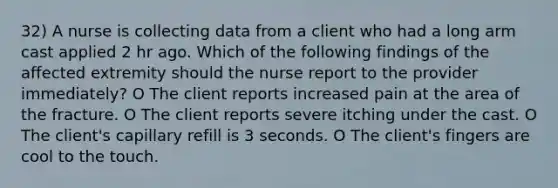 32) A nurse is collecting data from a client who had a long arm cast applied 2 hr ago. Which of the following findings of the affected extremity should the nurse report to the provider immediately? O The client reports increased pain at the area of the fracture. O The client reports severe itching under the cast. O The client's capillary refill is 3 seconds. O The client's fingers are cool to the touch.