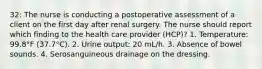 32: The nurse is conducting a postoperative assessment of a client on the first day after renal surgery. The nurse should report which finding to the health care provider (HCP)? 1. Temperature: 99.8°F (37.7°C). 2. Urine output: 20 mL/h. 3. Absence of bowel sounds. 4. Serosanguineous drainage on the dressing.