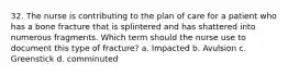 32. The nurse is contributing to the plan of care for a patient who has a bone fracture that is splintered and has shattered into numerous fragments. Which term should the nurse use to document this type of fracture? a. Impacted b. Avulsion c. Greenstick d. comminuted