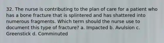 32. The nurse is contributing to the plan of care for a patient who has a bone fracture that is splintered and has shattered into numerous fragments. Which term should the nurse use to document this type of fracture? a. Impacted b. Avulsion c. Greenstick d. Comminuted